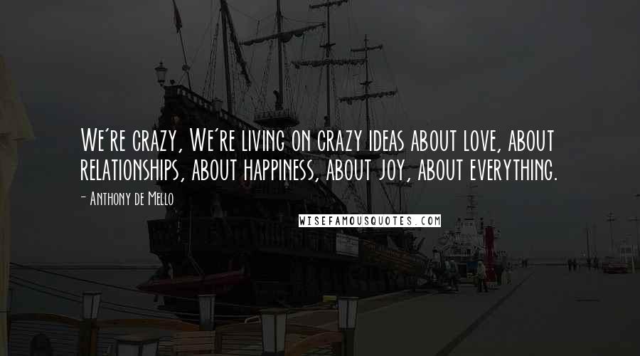 Anthony De Mello Quotes: We're crazy, We're living on crazy ideas about love, about relationships, about happiness, about joy, about everything.