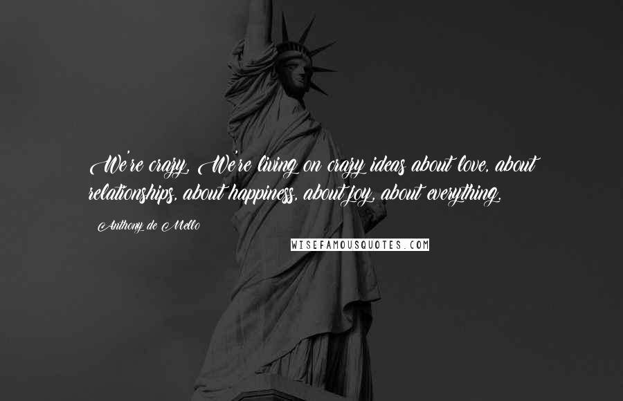 Anthony De Mello Quotes: We're crazy, We're living on crazy ideas about love, about relationships, about happiness, about joy, about everything.