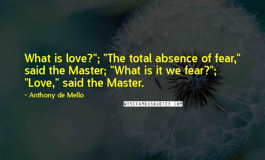 Anthony De Mello Quotes: What is love?"; "The total absence of fear," said the Master; "What is it we fear?"; "Love," said the Master.