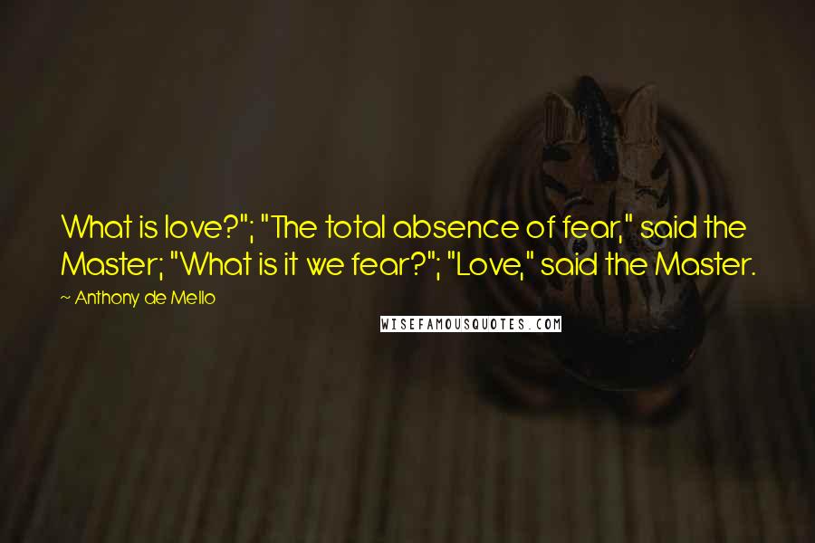 Anthony De Mello Quotes: What is love?"; "The total absence of fear," said the Master; "What is it we fear?"; "Love," said the Master.