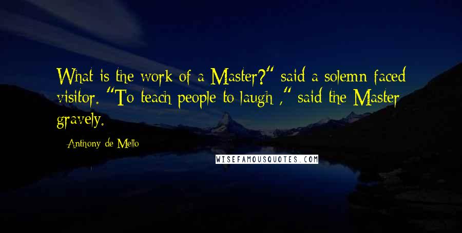 Anthony De Mello Quotes: What is the work of a Master?" said a solemn-faced visitor. "To teach people to laugh ," said the Master gravely.