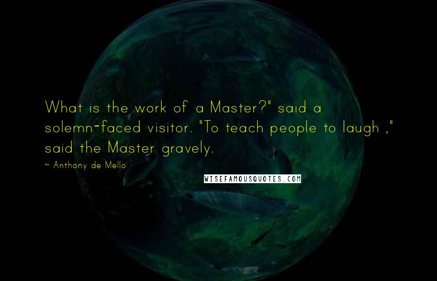 Anthony De Mello Quotes: What is the work of a Master?" said a solemn-faced visitor. "To teach people to laugh ," said the Master gravely.