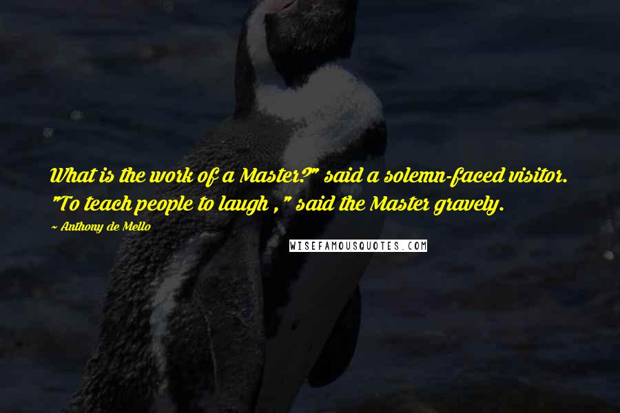 Anthony De Mello Quotes: What is the work of a Master?" said a solemn-faced visitor. "To teach people to laugh ," said the Master gravely.