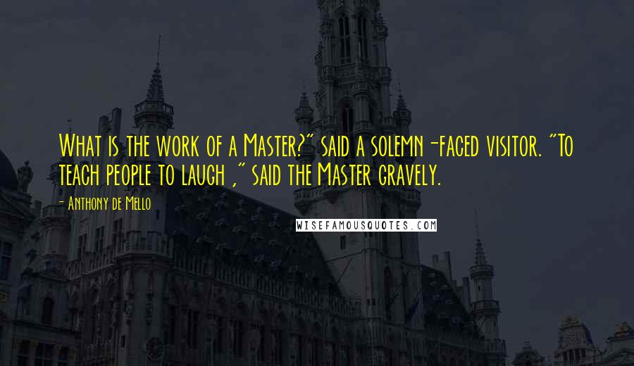 Anthony De Mello Quotes: What is the work of a Master?" said a solemn-faced visitor. "To teach people to laugh ," said the Master gravely.