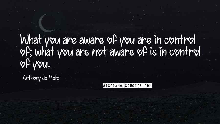 Anthony De Mello Quotes: What you are aware of you are in control of; what you are not aware of is in control of you.