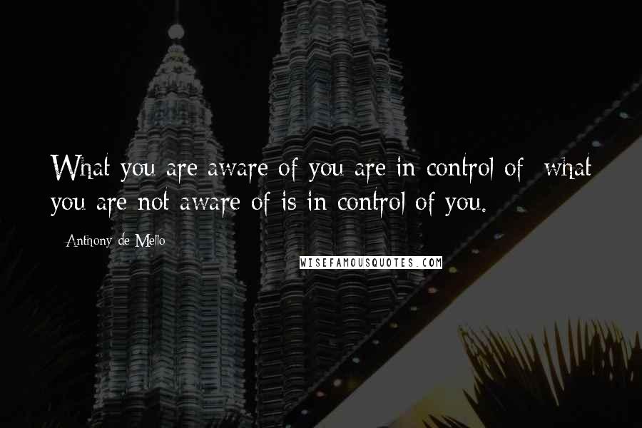 Anthony De Mello Quotes: What you are aware of you are in control of; what you are not aware of is in control of you.