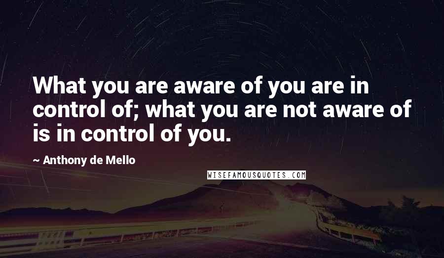 Anthony De Mello Quotes: What you are aware of you are in control of; what you are not aware of is in control of you.