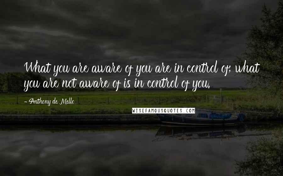 Anthony De Mello Quotes: What you are aware of you are in control of; what you are not aware of is in control of you.