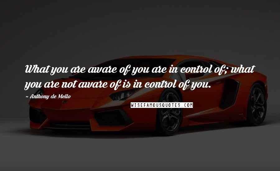 Anthony De Mello Quotes: What you are aware of you are in control of; what you are not aware of is in control of you.