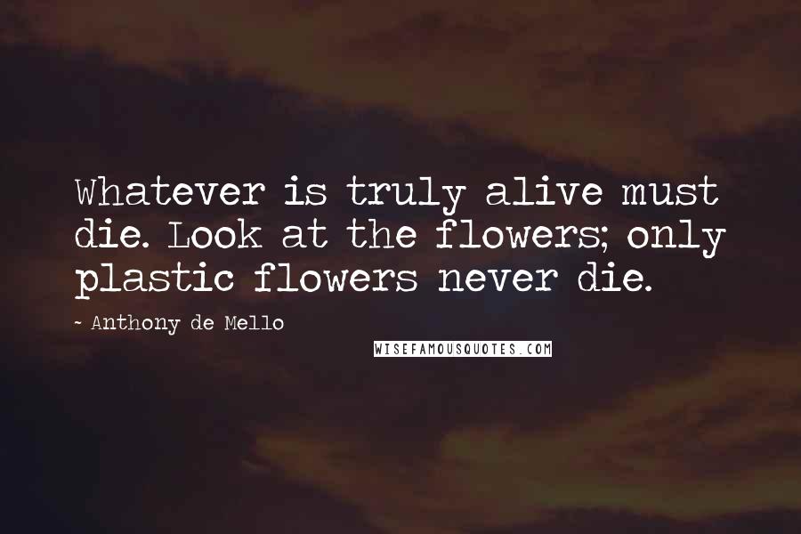 Anthony De Mello Quotes: Whatever is truly alive must die. Look at the flowers; only plastic flowers never die.