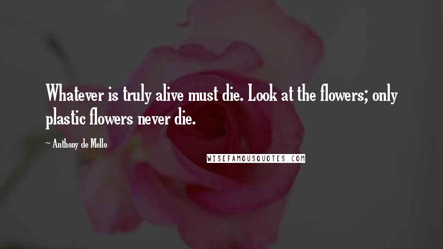 Anthony De Mello Quotes: Whatever is truly alive must die. Look at the flowers; only plastic flowers never die.