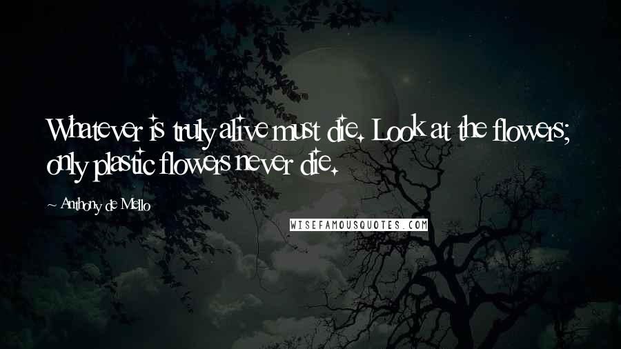 Anthony De Mello Quotes: Whatever is truly alive must die. Look at the flowers; only plastic flowers never die.
