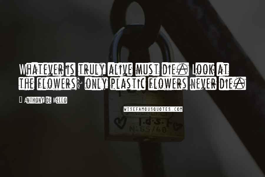 Anthony De Mello Quotes: Whatever is truly alive must die. Look at the flowers; only plastic flowers never die.
