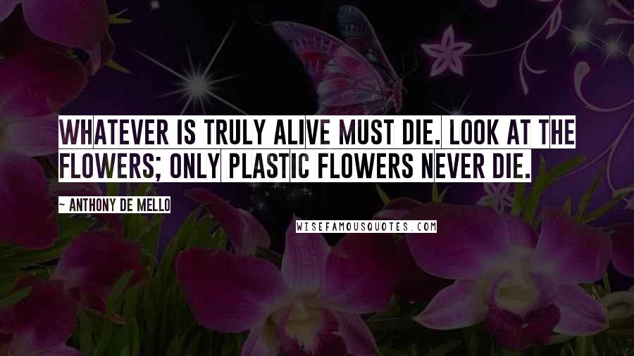 Anthony De Mello Quotes: Whatever is truly alive must die. Look at the flowers; only plastic flowers never die.