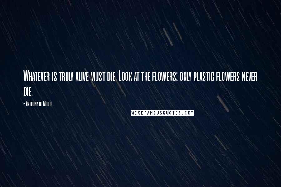 Anthony De Mello Quotes: Whatever is truly alive must die. Look at the flowers; only plastic flowers never die.