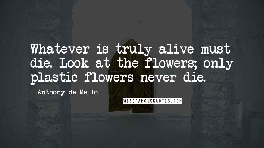 Anthony De Mello Quotes: Whatever is truly alive must die. Look at the flowers; only plastic flowers never die.
