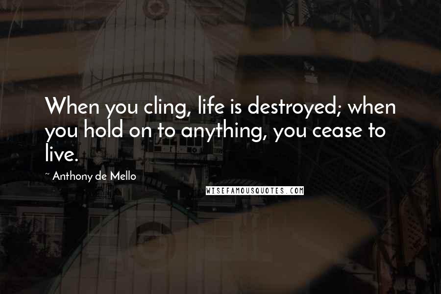Anthony De Mello Quotes: When you cling, life is destroyed; when you hold on to anything, you cease to live.