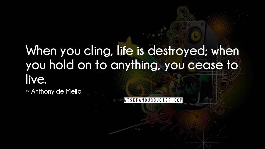 Anthony De Mello Quotes: When you cling, life is destroyed; when you hold on to anything, you cease to live.