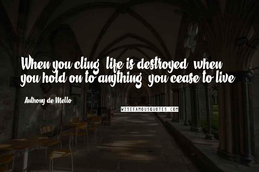 Anthony De Mello Quotes: When you cling, life is destroyed; when you hold on to anything, you cease to live.