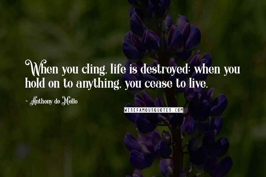 Anthony De Mello Quotes: When you cling, life is destroyed; when you hold on to anything, you cease to live.