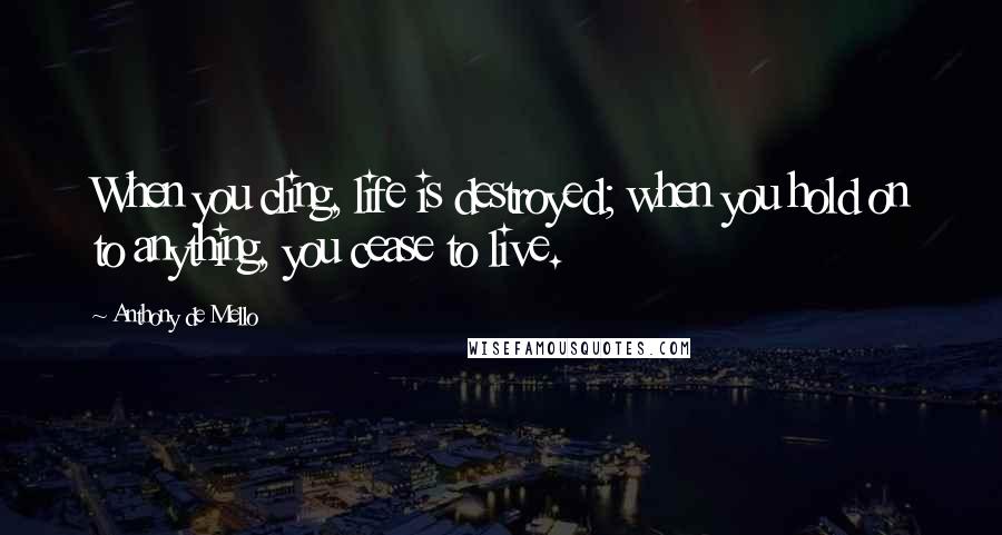 Anthony De Mello Quotes: When you cling, life is destroyed; when you hold on to anything, you cease to live.