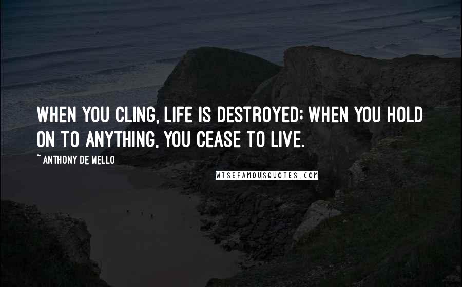 Anthony De Mello Quotes: When you cling, life is destroyed; when you hold on to anything, you cease to live.