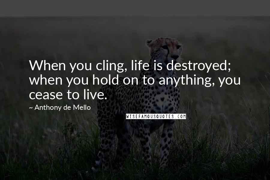 Anthony De Mello Quotes: When you cling, life is destroyed; when you hold on to anything, you cease to live.