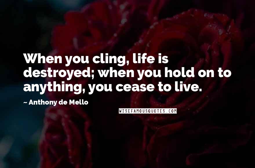 Anthony De Mello Quotes: When you cling, life is destroyed; when you hold on to anything, you cease to live.