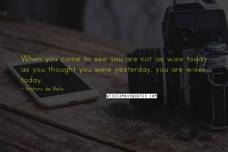 Anthony De Mello Quotes: When you come to see you are not as wise today as you thought you were yesterday, you are wiser today.