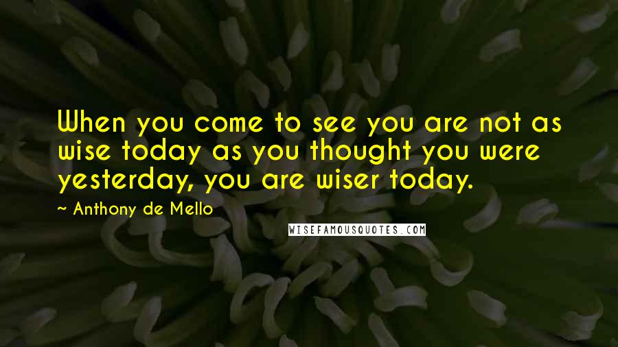 Anthony De Mello Quotes: When you come to see you are not as wise today as you thought you were yesterday, you are wiser today.