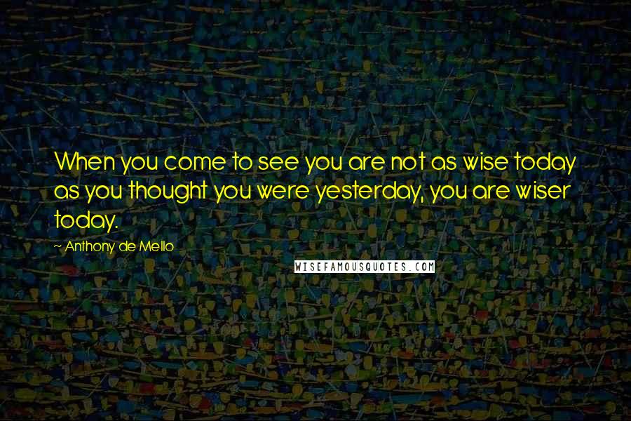 Anthony De Mello Quotes: When you come to see you are not as wise today as you thought you were yesterday, you are wiser today.