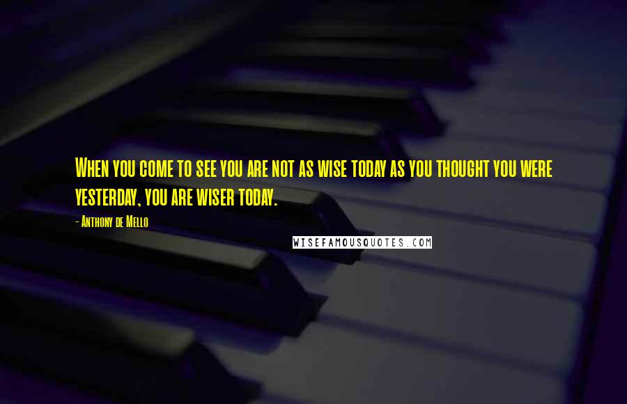 Anthony De Mello Quotes: When you come to see you are not as wise today as you thought you were yesterday, you are wiser today.