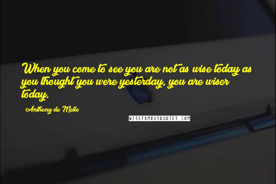 Anthony De Mello Quotes: When you come to see you are not as wise today as you thought you were yesterday, you are wiser today.