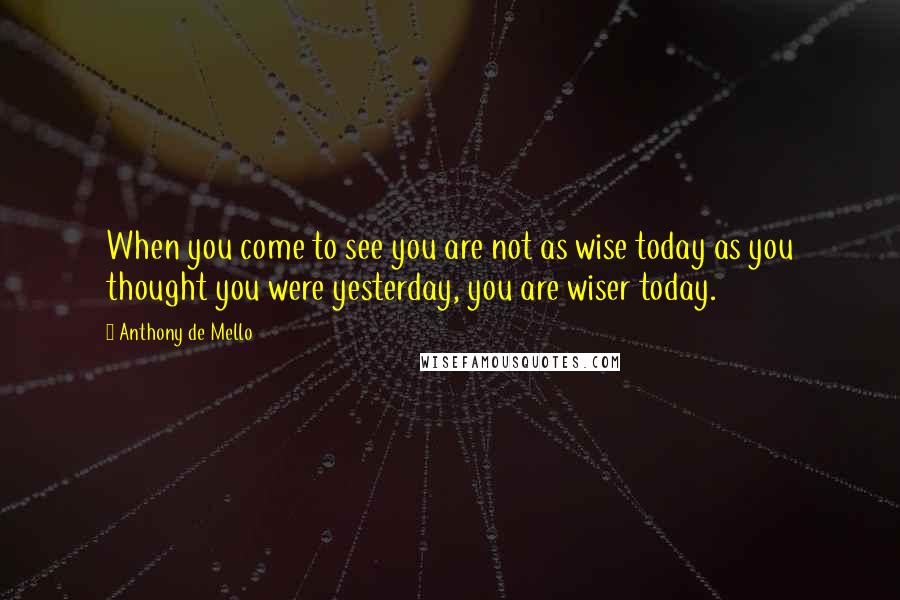 Anthony De Mello Quotes: When you come to see you are not as wise today as you thought you were yesterday, you are wiser today.