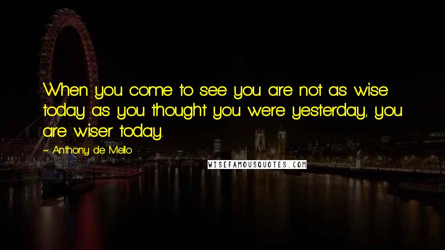 Anthony De Mello Quotes: When you come to see you are not as wise today as you thought you were yesterday, you are wiser today.