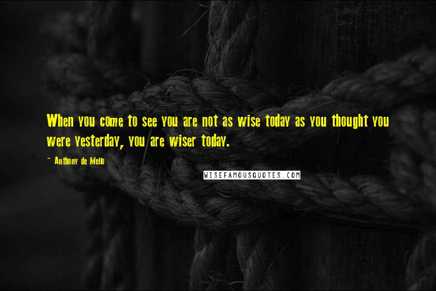 Anthony De Mello Quotes: When you come to see you are not as wise today as you thought you were yesterday, you are wiser today.