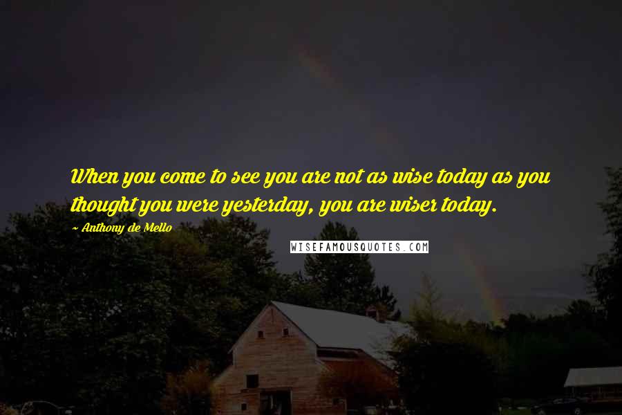 Anthony De Mello Quotes: When you come to see you are not as wise today as you thought you were yesterday, you are wiser today.