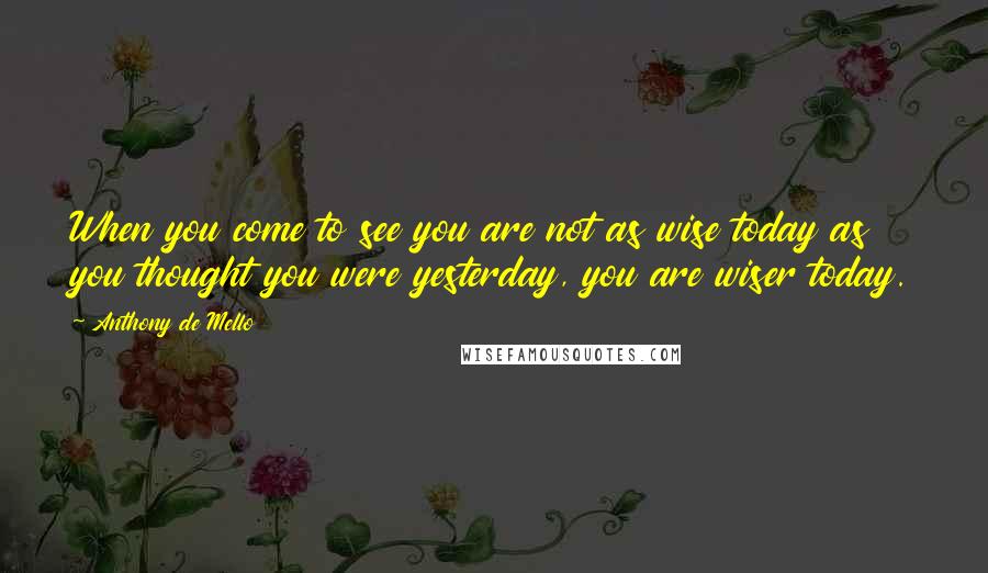 Anthony De Mello Quotes: When you come to see you are not as wise today as you thought you were yesterday, you are wiser today.