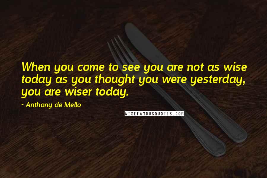 Anthony De Mello Quotes: When you come to see you are not as wise today as you thought you were yesterday, you are wiser today.
