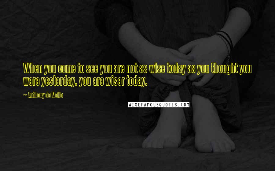 Anthony De Mello Quotes: When you come to see you are not as wise today as you thought you were yesterday, you are wiser today.