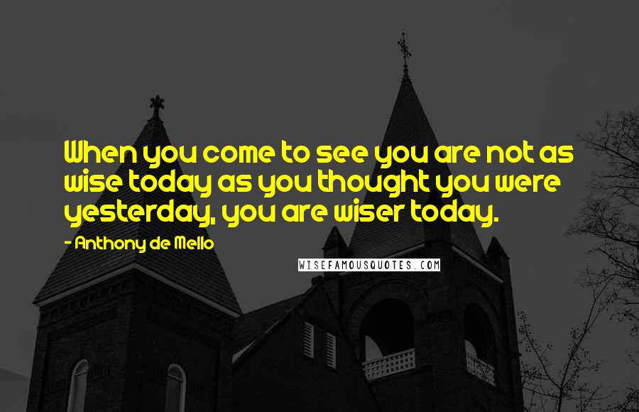 Anthony De Mello Quotes: When you come to see you are not as wise today as you thought you were yesterday, you are wiser today.