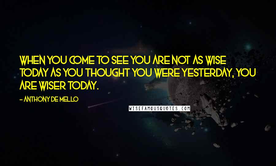 Anthony De Mello Quotes: When you come to see you are not as wise today as you thought you were yesterday, you are wiser today.