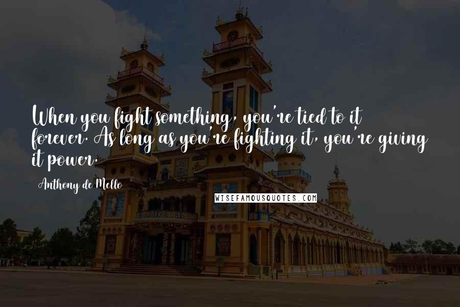 Anthony De Mello Quotes: When you fight something, you're tied to it forever. As long as you're fighting it, you're giving it power.