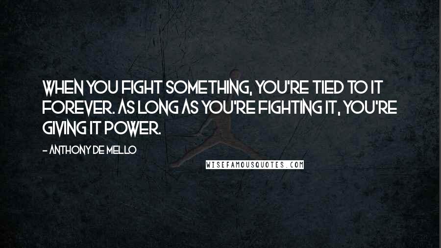 Anthony De Mello Quotes: When you fight something, you're tied to it forever. As long as you're fighting it, you're giving it power.