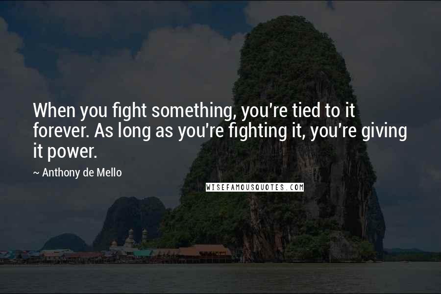 Anthony De Mello Quotes: When you fight something, you're tied to it forever. As long as you're fighting it, you're giving it power.