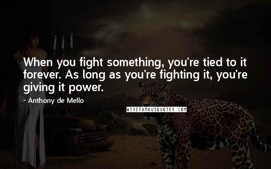 Anthony De Mello Quotes: When you fight something, you're tied to it forever. As long as you're fighting it, you're giving it power.