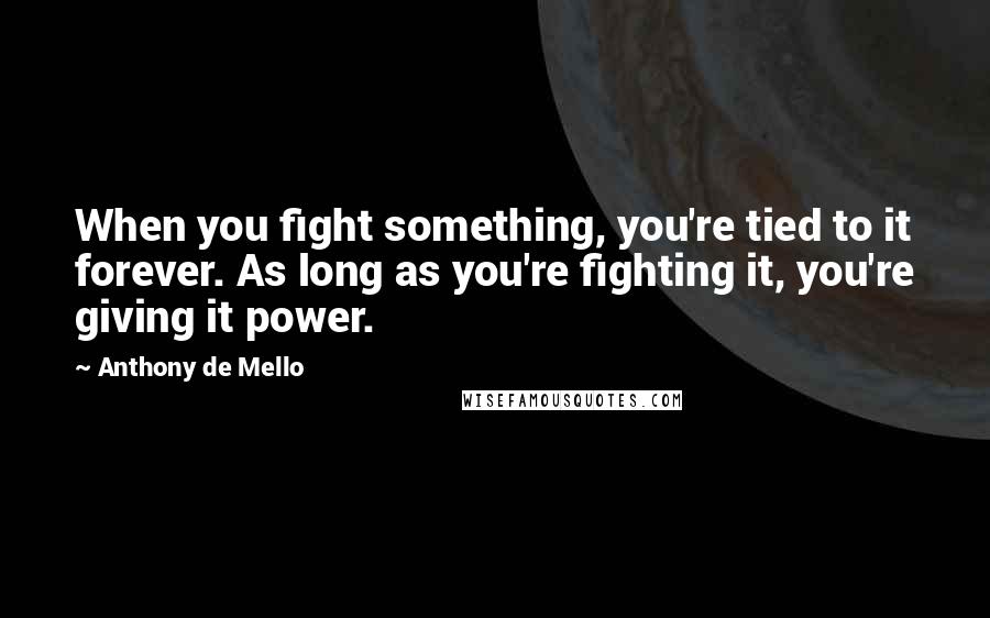 Anthony De Mello Quotes: When you fight something, you're tied to it forever. As long as you're fighting it, you're giving it power.