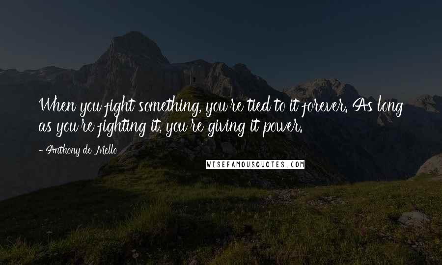 Anthony De Mello Quotes: When you fight something, you're tied to it forever. As long as you're fighting it, you're giving it power.