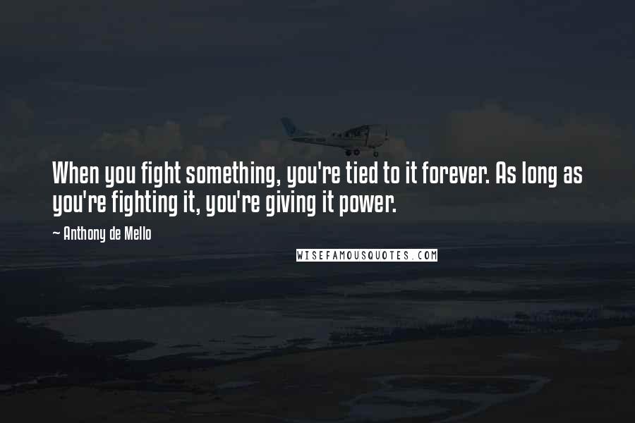 Anthony De Mello Quotes: When you fight something, you're tied to it forever. As long as you're fighting it, you're giving it power.