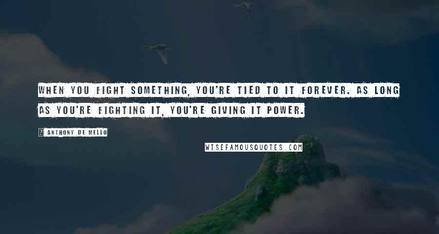 Anthony De Mello Quotes: When you fight something, you're tied to it forever. As long as you're fighting it, you're giving it power.